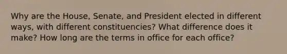 Why are the House, Senate, and President elected in different ways, with different constituencies? What difference does it make? How long are the terms in office for each office?