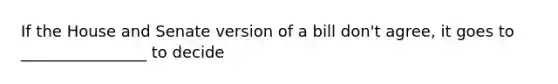 If the House and Senate version of a bill don't agree, it goes to ________________ to decide