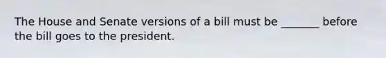 The House and Senate versions of a bill must be _______ before the bill goes to the president.