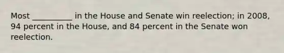 Most __________ in the House and Senate win reelection; in 2008, 94 percent in the House, and 84 percent in the Senate won reelection.