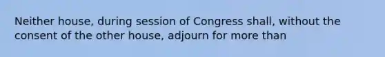 Neither house, during session of Congress shall, without the consent of the other house, adjourn for more than