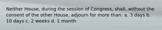 Neither House, during the session of Congress, shall, without the consent of the other House, adjourn for more than: a. 3 days b. 10 days c. 2 weeks d. 1 month