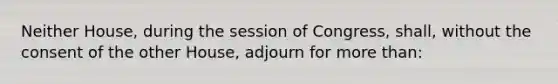 Neither House, during the session of Congress, shall, without the consent of the other House, adjourn for more than: