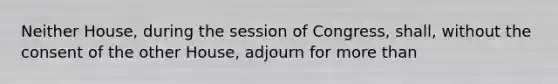 Neither House, during the session of Congress, shall, without the consent of the other House, adjourn for more than