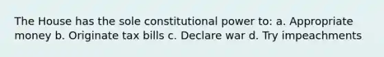 The House has the sole constitutional power to: a. Appropriate money b. Originate tax bills c. Declare war d. Try impeachments