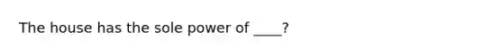 The house has the sole power of ____?