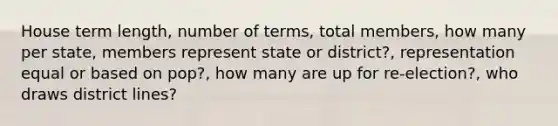 House term length, number of terms, total members, how many per state, members represent state or district?, representation equal or based on pop?, how many are up for re-election?, who draws district lines?