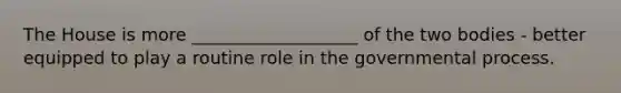 The House is more ___________________ of the two bodies - better equipped to play a routine role in the governmental process.