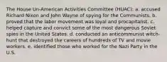 The House Un-American Activities Committee (HUAC): a. accused Richard Nixon and John Wayne of spying for the Communists. b. proved that the labor movement was loyal and procapitalist. c. helped capture and convict some of the most dangerous Soviet spies in the United States. d. conducted an anticommunist witch-hunt that destroyed the careers of hundreds of TV and movie workers. e. identified those who worked for the Nazi Party in the U.S.