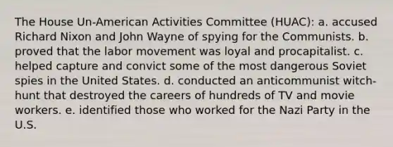 The House Un-American Activities Committee (HUAC): a. accused Richard Nixon and John Wayne of spying for the Communists. b. proved that the labor movement was loyal and procapitalist. c. helped capture and convict some of the most dangerous Soviet spies in the United States. d. conducted an anticommunist witch-hunt that destroyed the careers of hundreds of TV and movie workers. e. identified those who worked for the Nazi Party in the U.S.