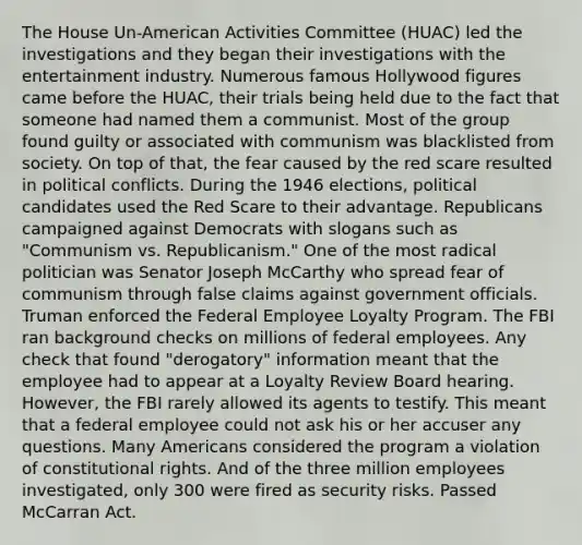 The House Un-American Activities Committee (HUAC) led the investigations and they began their investigations with the entertainment industry. Numerous famous Hollywood figures came before the HUAC, their trials being held due to the fact that someone had named them a communist. Most of the group found guilty or associated with communism was blacklisted from society. On top of that, the fear caused by the red scare resulted in political conflicts. During the 1946 elections, political candidates used the Red Scare to their advantage. Republicans campaigned against Democrats with slogans such as "Communism vs. Republicanism." One of the most radical politician was Senator Joseph McCarthy who spread fear of communism through false claims against government officials. Truman enforced the Federal Employee Loyalty Program. The FBI ran background checks on millions of federal employees. Any check that found "derogatory" information meant that the employee had to appear at a Loyalty Review Board hearing. However, the FBI rarely allowed its agents to testify. This meant that a federal employee could not ask his or her accuser any questions. Many Americans considered the program a violation of constitutional rights. And of the three million employees investigated, only 300 were fired as security risks. Passed McCarran Act.