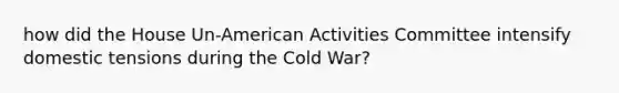 how did the House Un-American Activities Committee intensify domestic tensions during the Cold War?