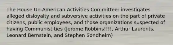 The House Un-American Activities Committee: investigates alleged disloyalty and subversive activities on the part of private citizens, public employees, and those organizations suspected of having Communist ties (Jerome Robbins!!!!, Arthur Laurents, Leonard Bernstein, and Stephen Sondheim)