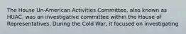 The House Un-American Activities Committee, also known as HUAC, was an investigative committee within the House of Representatives. During the Cold War, it focused on investigating