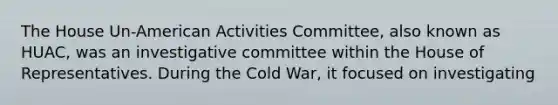 The House Un-American Activities Committee, also known as HUAC, was an investigative committee within the House of Representatives. During the Cold War, it focused on investigating