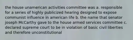 the house unamerican activities committee was a. responsible for a series of highly publicized hearing designed to expose communist influence in american life b. the name that senator joseph McCarthy gave to the house armed services committee c. declared supreme court to be in violation of basic civil liberties and therefore unconstitutional