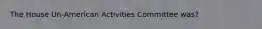 The House Un-American Activities Committee was?