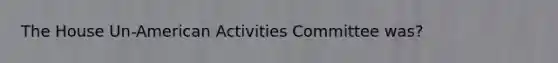 The House Un-American Activities Committee was?