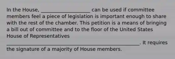 In the House, ____________________ can be used if committee members feel a piece of legislation is important enough to share with the rest of the chamber. This petition is a means of bringing a bill out of committee and to the floor of the United States House of Representatives ______________________________________________________. It requires the signature of a majority of House members.