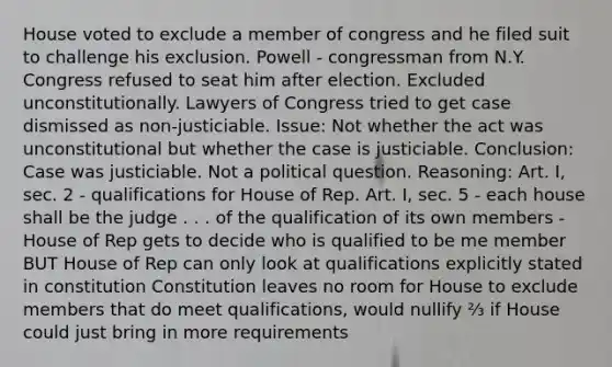 House voted to exclude a member of congress and he filed suit to challenge his exclusion. Powell - congressman from N.Y. Congress refused to seat him after election. Excluded unconstitutionally. Lawyers of Congress tried to get case dismissed as non-justiciable. Issue: Not whether the act was unconstitutional but whether the case is justiciable. Conclusion: Case was justiciable. Not a political question. Reasoning: Art. I, sec. 2 - qualifications for House of Rep. Art. I, sec. 5 - each house shall be the judge . . . of the qualification of its own members - House of Rep gets to decide who is qualified to be me member BUT House of Rep can only look at qualifications explicitly stated in constitution Constitution leaves no room for House to exclude members that do meet qualifications, would nullify ⅔ if House could just bring in more requirements