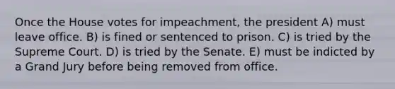 Once the House votes for impeachment, the president A) must leave office. B) is fined or sentenced to prison. C) is tried by the Supreme Court. D) is tried by the Senate. E) must be indicted by a Grand Jury before being removed from office.