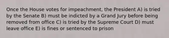 Once the House votes for impeachment, the President A) is tried by the Senate B) must be indicted by a Grand Jury before being removed from office C) is tried by the Supreme Court D) must leave office E) is fines or sentenced to prison