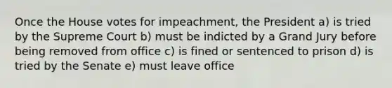 Once the House votes for impeachment, the President a) is tried by the Supreme Court b) must be indicted by a Grand Jury before being removed from office c) is fined or sentenced to prison d) is tried by the Senate e) must leave office