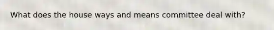 What does the house ways and means committee deal with?
