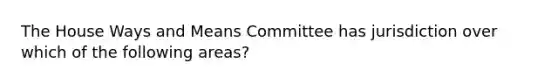 The House Ways and Means Committee has jurisdiction over which of the following areas?