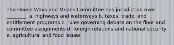 The House Ways and Means Committee has jurisdiction over ________. a. highways and waterways b. taxes, trade, and entitlement programs c. rules governing debate on the floor and committee assignments d. foreign relations and national security e. agricultural and food issues