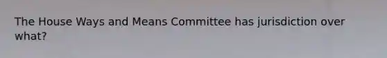 The House Ways and Means Committee has jurisdiction over what?