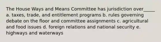 The House Ways and Means Committee has jurisdiction over_____ a. taxes, trade, and entitlement programs b. rules governing debate on the floor and committee assignments c. agricultural and food issues d. foreign relations and national security e. highways and waterways