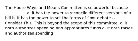 The House Ways and Means Committee is so powerful because __________. a. it has the power to reconcile different versions of a bill b. it has the power to set the terms of floor debate -- Consider This: This is beyond the scope of this committee. c. it both authorizes spending and appropriates funds d. it both raises and authorizes spending