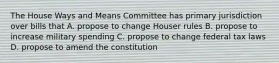 The House Ways and Means Committee has primary jurisdiction over bills that A. propose to change Houser rules B. propose to increase military spending C. propose to change federal tax laws D. propose to amend the constitution