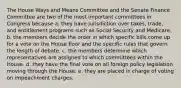 The House Ways and Means Committee and the Senate Finance Committee are two of the most important committees in Congress because a. they have jurisdiction over taxes, trade, and entitlement programs such as Social Security and Medicare. b. the members decide the order in which specific bills come up for a vote on the House floor and the specific rules that govern the length of debate. c. the members determine which representatives are assigned to which committees within the House. d. they have the final vote on all foreign policy legislation moving through the House. e. they are placed in charge of voting on impeachment charges.