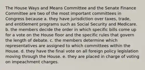 The House Ways and Means Committee and the Senate Finance Committee are two of the most important committees in Congress because a. they have jurisdiction over taxes, trade, and entitlement programs such as Social Security and Medicare. b. the members decide the order in which specific bills come up for a vote on the House floor and the specific rules that govern the length of debate. c. the members determine which representatives are assigned to which committees within the House. d. they have the final vote on all foreign policy legislation moving through the House. e. they are placed in charge of voting on impeachment charges.