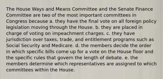 The House Ways and Means Committee and the Senate Finance Committee are two of the most important committees in Congress because a. they have the final vote on all foreign policy legislation moving through the House. b. they are placed in charge of voting on impeachment charges. c. they have jurisdiction over taxes, trade, and entitlement programs such as Social Security and Medicare. d. the members decide the order in which specific bills come up for a vote on the House floor and the specific rules that govern the length of debate. e. the members determine which representatives are assigned to which committees within the House.