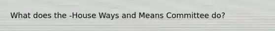 What does the -House Ways and Means Committee do?