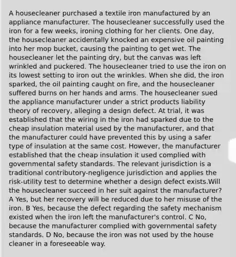 A housecleaner purchased a textile iron manufactured by an appliance manufacturer. The housecleaner successfully used the iron for a few weeks, ironing clothing for her clients. One day, the housecleaner accidentally knocked an expensive oil painting into her mop bucket, causing the painting to get wet. The housecleaner let the painting dry, but the canvas was left wrinkled and puckered. The housecleaner tried to use the iron on its lowest setting to iron out the wrinkles. When she did, the iron sparked, the oil painting caught on fire, and the housecleaner suffered burns on her hands and arms. The housecleaner sued the appliance manufacturer under a strict products liability theory of recovery, alleging a design defect. At trial, it was established that the wiring in the iron had sparked due to the cheap insulation material used by the manufacturer, and that the manufacturer could have prevented this by using a safer type of insulation at the same cost. However, the manufacturer established that the cheap insulation it used complied with governmental safety standards. The relevant jurisdiction is a traditional contributory-negligence jurisdiction and applies the risk-utility test to determine whether a design defect exists.Will the housecleaner succeed in her suit against the manufacturer? A Yes, but her recovery will be reduced due to her misuse of the iron. B Yes, because the defect regarding the safety mechanism existed when the iron left the manufacturer's control. C No, because the manufacturer complied with governmental safety standards. D No, because the iron was not used by the house cleaner in a foreseeable way.