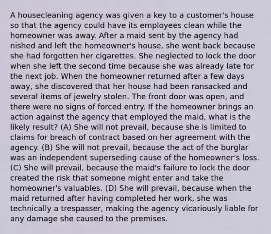 A housecleaning agency was given a key to a customer's house so that the agency could have its employees clean while the homeowner was away. After a maid sent by the agency had nished and left the homeowner's house, she went back because she had forgotten her cigarettes. She neglected to lock the door when she left the second time because she was already late for the next job. When the homeowner returned after a few days away, she discovered that her house had been ransacked and several items of jewelry stolen. The front door was open, and there were no signs of forced entry. If the homeowner brings an action against the agency that employed the maid, what is the likely result? (A) She will not prevail, because she is limited to claims for breach of contract based on her agreement with the agency. (B) She will not prevail, because the act of the burglar was an independent superseding cause of the homeowner's loss. (C) She will prevail, because the maid's failure to lock the door created the risk that someone might enter and take the homeowner's valuables. (D) She will prevail, because when the maid returned after having completed her work, she was technically a trespasser, making the agency vicariously liable for any damage she caused to the premises.