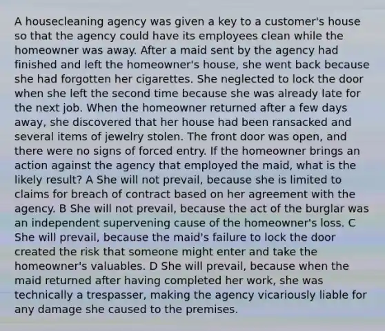 A housecleaning agency was given a key to a customer's house so that the agency could have its employees clean while the homeowner was away. After a maid sent by the agency had finished and left the homeowner's house, she went back because she had forgotten her cigarettes. She neglected to lock the door when she left the second time because she was already late for the next job. When the homeowner returned after a few days away, she discovered that her house had been ransacked and several items of jewelry stolen. The front door was open, and there were no signs of forced entry. If the homeowner brings an action against the agency that employed the maid, what is the likely result? A She will not prevail, because she is limited to claims for breach of contract based on her agreement with the agency. B She will not prevail, because the act of the burglar was an independent supervening cause of the homeowner's loss. C She will prevail, because the maid's failure to lock the door created the risk that someone might enter and take the homeowner's valuables. D She will prevail, because when the maid returned after having completed her work, she was technically a trespasser, making the agency vicariously liable for any damage she caused to the premises.