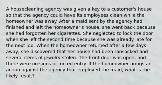 A housecleaning agency was given a key to a customer's house so that the agency could have its employees clean while the homeowner was away. After a maid sent by the agency had finished and left the homeowner's house, she went back because she had forgotten her cigarettes. She neglected to lock the door when she left the second time because she was already late for the next job. When the homeowner returned after a few days away, she discovered that her house had been ransacked and several items of jewelry stolen. The front door was open, and there were no signs of forced entry. If the homeowner brings an action against the agency that employed the maid, what is the likely result?