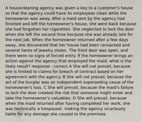 A housecleaning agency was given a key to a customer's house so that the agency could have its employees clean while the homeowner was away. After a maid sent by the agency had finished and left the homeowner's house, she went back because she had forgotten her cigarettes. She neglected to lock the door when she left the second time because she was already late for the next job. When the homeowner returned after a few days away, she discovered that her house had been ransacked and several items of jewelry stolen. The front door was open, and there were no signs of forced entry. If the homeowner brings an action against the agency that employed the maid, what is the likely result? response - correct A She will not prevail, because she is limited to claims for breach of contract based on her agreement with the agency. B She will not prevail, because the act of the burglar was an independent superseding cause of the homeowner's loss. C She will prevail, because the maid's failure to lock the door created the risk that someone might enter and take the homeowner's valuables. D She will prevail, because when the maid returned after having completed her work, she was technically a trespasser, making the agency vicariously liable for any damage she caused to the premises.