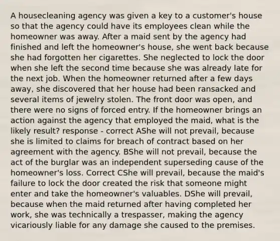 A housecleaning agency was given a key to a customer's house so that the agency could have its employees clean while the homeowner was away. After a maid sent by the agency had finished and left the homeowner's house, she went back because she had forgotten her cigarettes. She neglected to lock the door when she left the second time because she was already late for the next job. When the homeowner returned after a few days away, she discovered that her house had been ransacked and several items of jewelry stolen. The front door was open, and there were no signs of forced entry. If the homeowner brings an action against the agency that employed the maid, what is the likely result? response - correct AShe will not prevail, because she is limited to claims for breach of contract based on her agreement with the agency. BShe will not prevail, because the act of the burglar was an independent superseding cause of the homeowner's loss. Correct CShe will prevail, because the maid's failure to lock the door created the risk that someone might enter and take the homeowner's valuables. DShe will prevail, because when the maid returned after having completed her work, she was technically a trespasser, making the agency vicariously liable for any damage she caused to the premises.