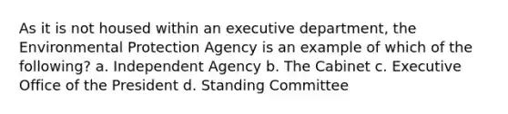 As it is not housed within an executive department, the Environmental Protection Agency is an example of which of the following? a. Independent Agency b. The Cabinet c. Executive Office of the President d. Standing Committee