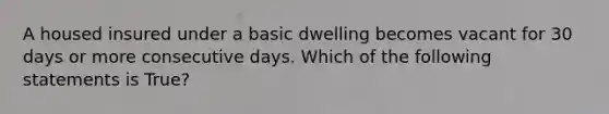 A housed insured under a basic dwelling becomes vacant for 30 days or more consecutive days. Which of the following statements is True?