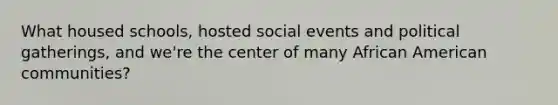 What housed schools, hosted social events and political gatherings, and we're the center of many African American communities?