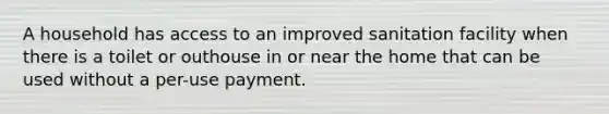 A household has access to an improved sanitation facility when there is a toilet or outhouse in or near the home that can be used without a per-use payment.