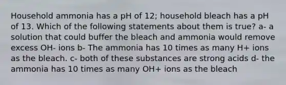 Household ammonia has a pH of 12; household bleach has a pH of 13. Which of the following statements about them is true? a- a solution that could buffer the bleach and ammonia would remove excess OH- ions b- The ammonia has 10 times as many H+ ions as the bleach. c- both of these substances are strong acids d- the ammonia has 10 times as many OH+ ions as the bleach