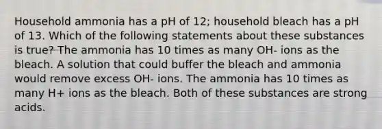 Household ammonia has a pH of 12; household bleach has a pH of 13. Which of the following statements about these substances is true? The ammonia has 10 times as many OH- ions as the bleach. A solution that could buffer the bleach and ammonia would remove excess OH- ions. The ammonia has 10 times as many H+ ions as the bleach. Both of these substances are strong acids.